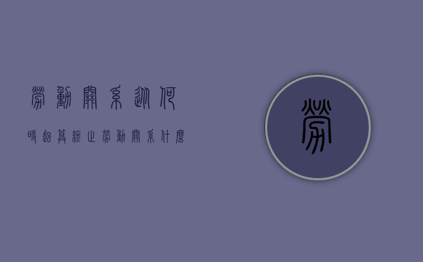 劳动关系从何时起算终止（劳动关系什么时候产生）