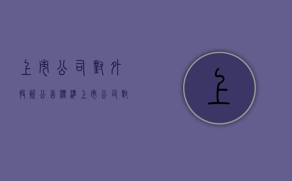 上市公司对外投资公告标准（上市公司对外投资要公告吗）