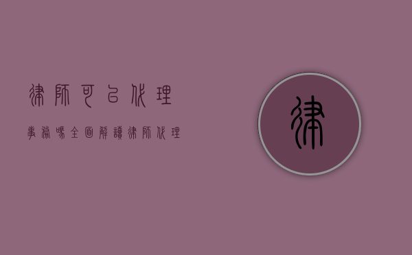 律师，可以代理事务吗？全面解读律师代理事务的范围与限制
