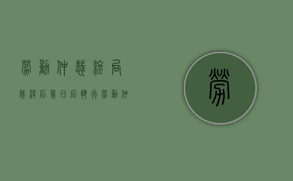 劳动仲裁终局裁决后几日后执行（劳动仲裁终局裁决容易撤销吗）