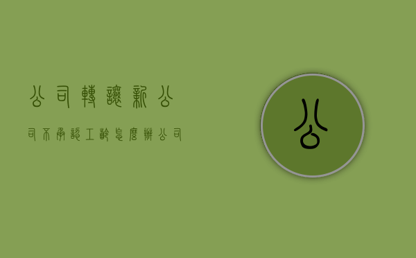 公司转让新公司不承认工龄怎么办（公司转让新公司不承认工龄怎么办理）