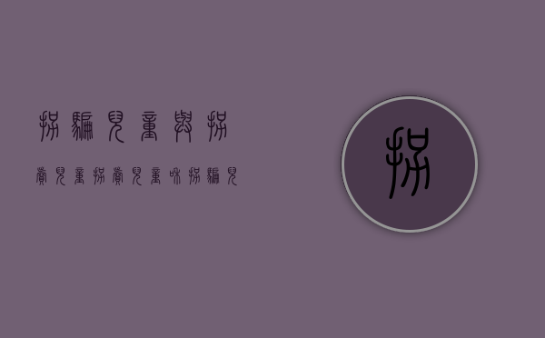 拐骗儿童与拐卖儿童（拐卖儿童和拐骗儿童可以并罚吗）