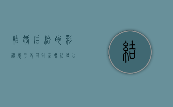 结婚后给的彩礼属于共同财产吗（结婚以后彩礼能退吗）