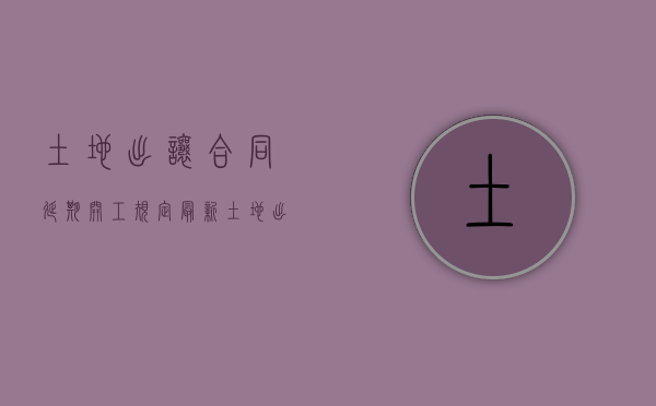土地出让合同延期开工规定最新（土地出让合同延期开工规定文件）