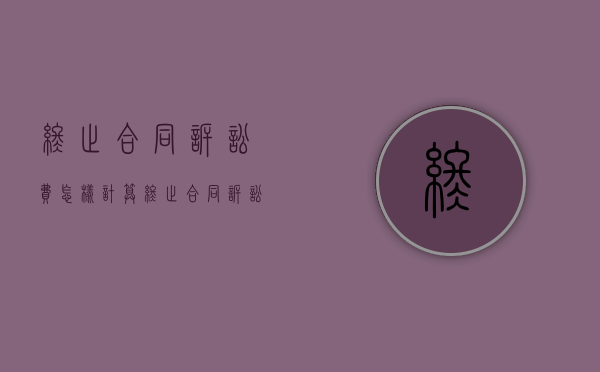 终止合同诉讼费怎样计算（终止合同诉讼费怎样计算的）