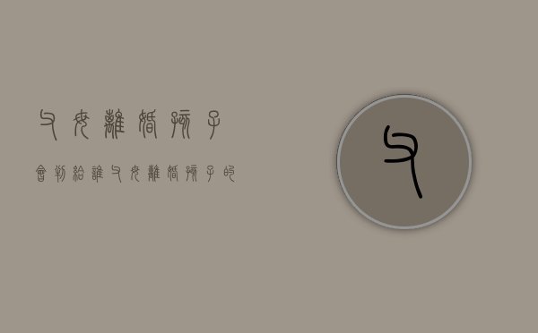 父母离婚,孩子会判给谁（父母离婚孩子的财产怎么办）