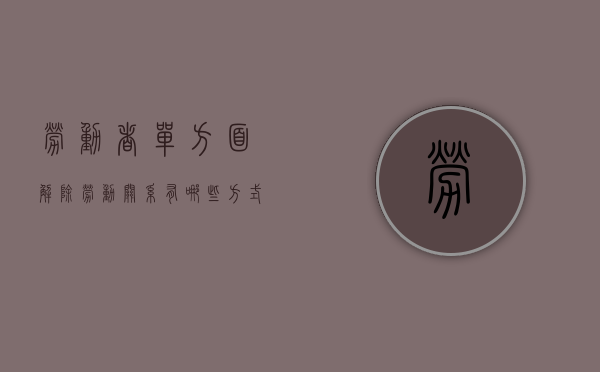 劳动者单方面解除劳动关系有哪些方式（劳动者单方解除劳动合同的条件）
