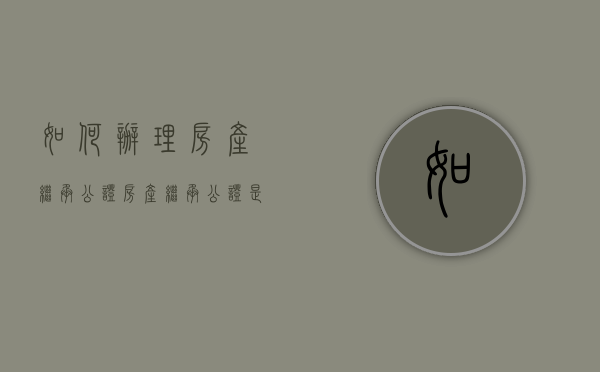 如何办理房产继承公证（房产继承公证是什么意思）