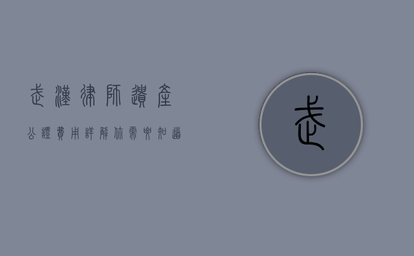 武汉律师遗产公证费用详解，你需要知道的费用标准与流程