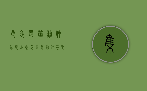 集美区劳动仲裁地址（集美区劳动仲裁委员会电话）