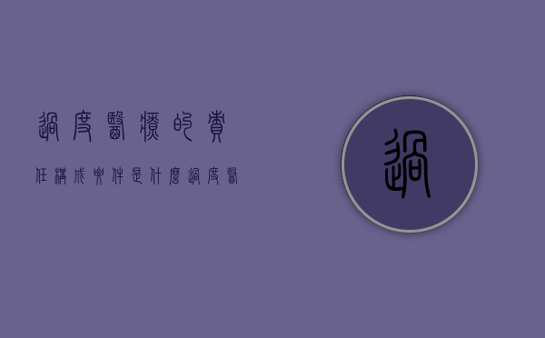 过度医疗的责任构成要件是什么？（过度医疗包括什么内容）