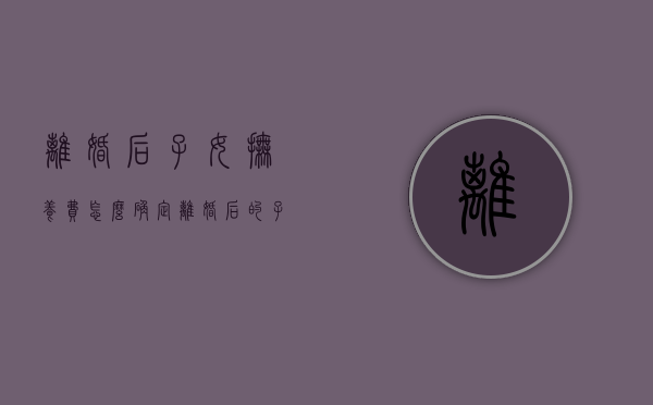 离婚后子女抚养费怎么确定（离婚后的子女抚养费包含哪些内容）