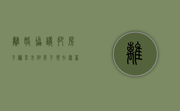 离婚协议把房子归男方,但房子现在写着女方名字怎么办（离婚协议房产归男方,但没过户,归谁）
