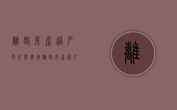 离婚房产过户有什么费用（离婚房产过户有什么费用嘛）