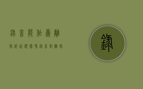 录音能作为离婚诉讼证据吗（录音对离婚有用吗）