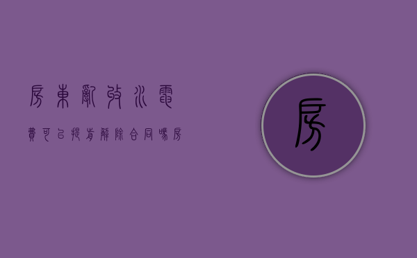 房东乱收水电费可以提前解除合同吗（房东乱收水电费能怎么应对）