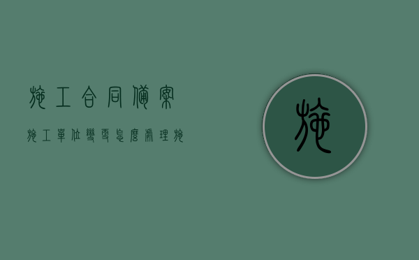 施工合同备案施工单位变更怎么处理（施工单位变更意见如何签）