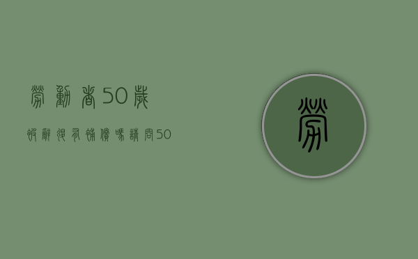 劳动者50岁被辞退有补偿吗请问（50岁以上被辞退有没有赔偿）