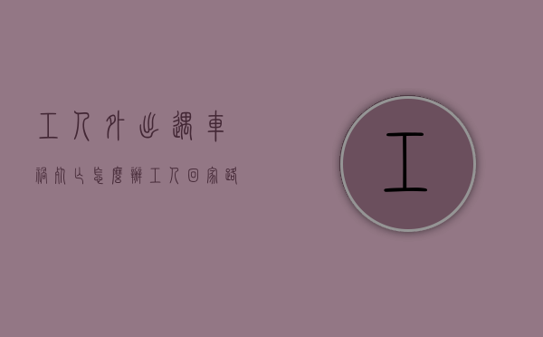 工人外出遇车祸死亡怎么办（工人回家路上出车祸是工伤吗）