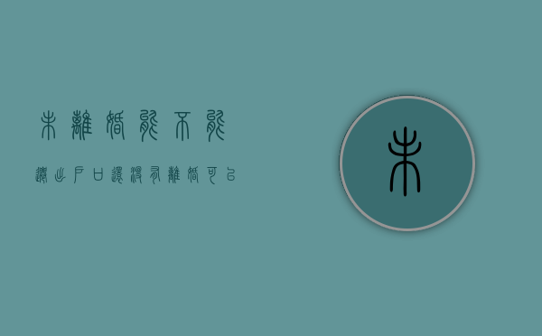 未离婚能不能迁出户口（还没有离婚可以把户口迁回娘家吗）