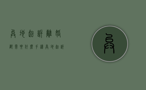 异地起诉离婚都需要什么手续（异地起诉离婚流程和费用多少）