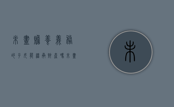 未尽赡养义务的子女能继承财产吗（未尽赡养义务的子女有继承权吗?）