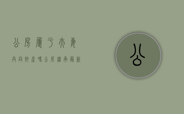 公房属于夫妻共同财产吗（公房继承最新政策）