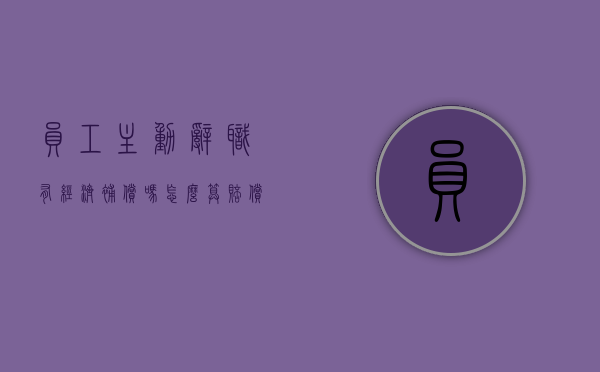 员工主动辞职有经济补偿吗怎么算赔偿金（员工主动辞职有经济补偿金吗）