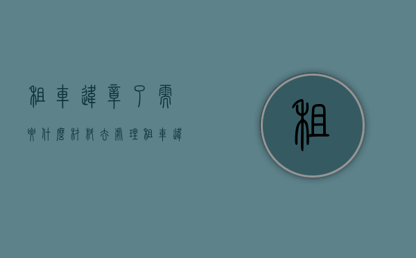 租车违章了需要什么材料去处理（租车违章要怎么处理）