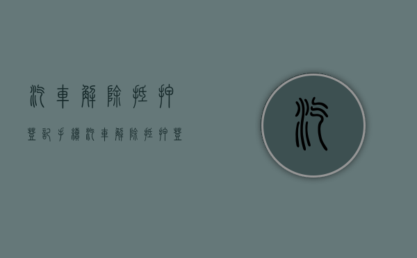 汽车解除抵押登记手续（汽车解除抵押登记手续怎么办理）