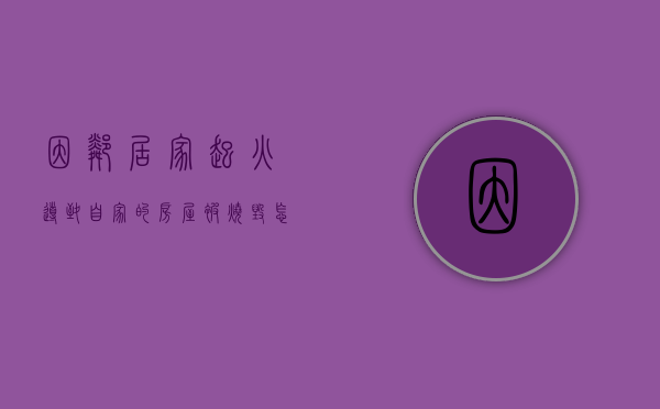 因邻居家起火导致自家的房屋被烧毁怎么办（保全后房子被烧毁怎么办）
