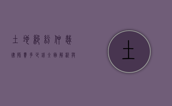 土地纠纷仲裁律师费多少钱？全面解析与实用建议