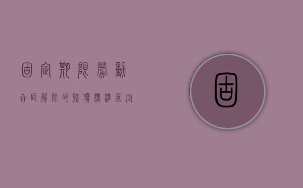 固定期限劳动合同解除的赔偿标准(固定期限劳动合同解除的赔偿责任) 固定期限劳动合同解除的赔偿标准(固定期限劳动合同解除的赔偿责任)