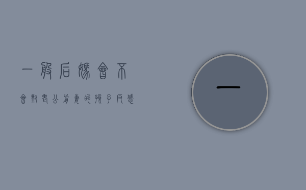 一般后妈会不会对老公前妻的孩子反感（后妈能对前妻孩子好的嘛）