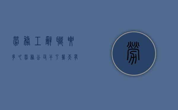 劳务工辞职要多久（劳务公司干了几天有没有工资）