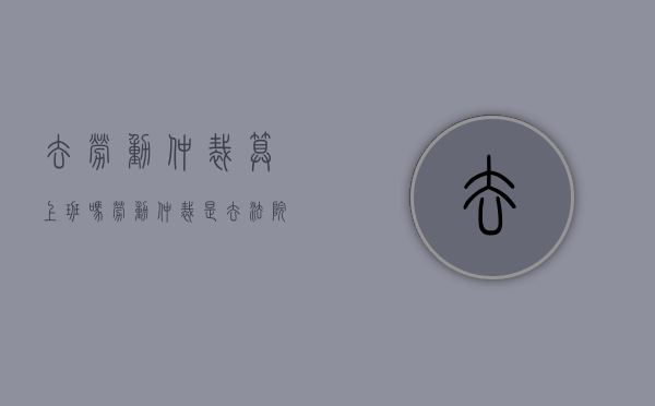 去劳动仲裁算上班吗（劳动仲裁是去法院吗）