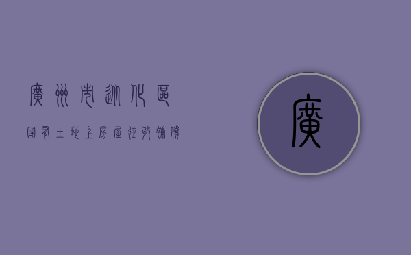 广州市从化区国有土地上房屋征收补偿方案内容有哪些（从化区拆违最新消息）