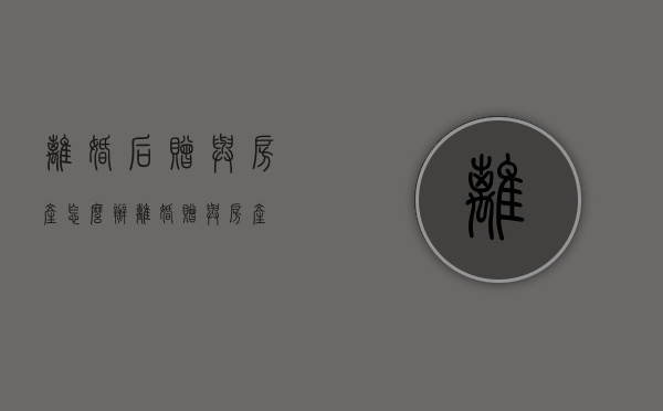 离婚后赠与房产怎么办（离婚赠与房产）