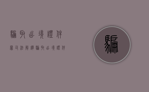 骗取出境证件罪司法解释（骗取出境证件罪详细解释）