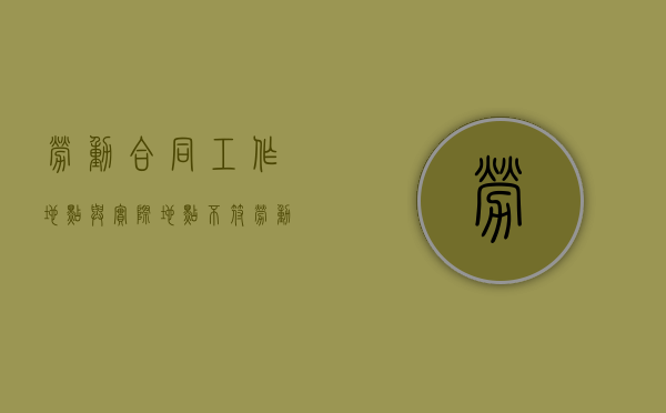 劳动合同工作地点与实际地点不符 劳动仲裁怎样办理（劳动合同工作地点不一致,无效吗）