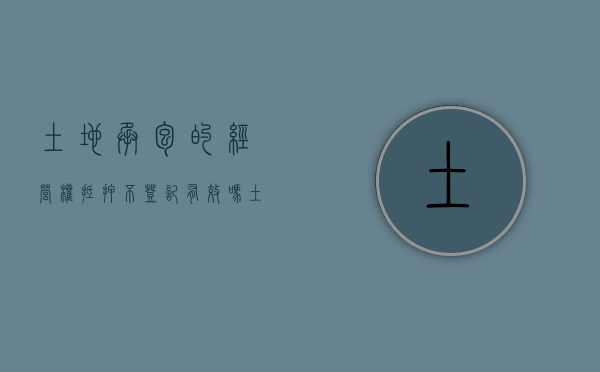 土地承包的经营权抵押不登记有效吗（土地承包经营权可以抵押么）