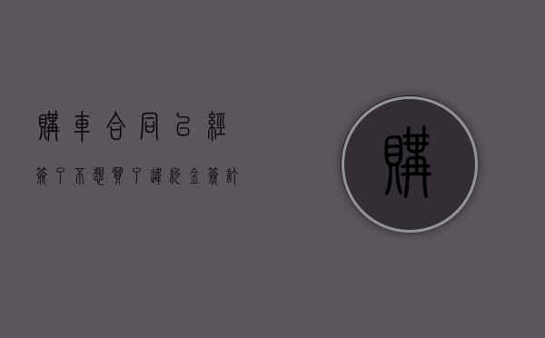 购车合同已经签了不想买了违约金（签订购车合同后违约金）