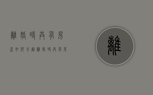 离婚时共有房产如何分割（离婚时共有房产怎么分割）