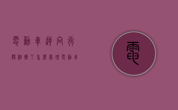 电动车逆向行驶相撞了怎么处理？（电动车逆向行驶撞机动车责任怎么算）