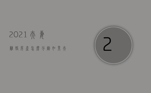 2021夫妻离婚房产怎么分割?（如果夫妻离婚房产怎样分）