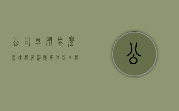 公司车辆怎么处理违停罚款（单位汽车违停如何处罚）