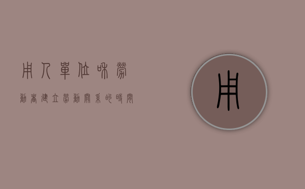 用人单位和劳动者建立劳动关系的时间（用人单位与劳动者建立劳动关系时间）
