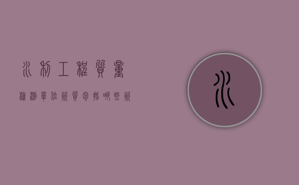水利工程质量检测单位资质包括哪些资料？（水利检测资质有哪些）