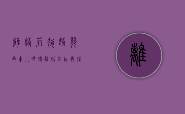 离婚后复婚能再生小孩吗（离婚以后再复婚离婚证收回吗）