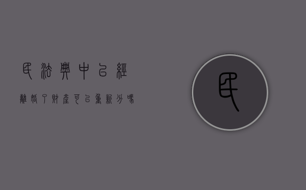 民法典中已经离婚了财产可以重新分吗（离婚后财产可以重新分割吗现在）